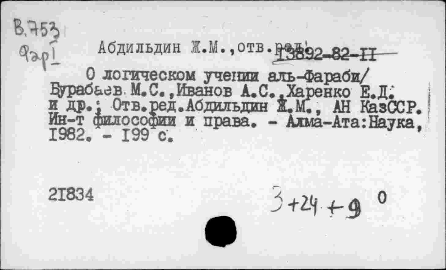 ﻿
Абдильдин Ж.М.
О логическом учении аль-Фараби/ Дурабаев. М. С. »Иванов А.С..Харенко Е.Д. и др. ‘ Отв.ред.Абдильдин Ж.М., АН КазССР. Ин-т философии и права. - Алма-Ата:Наука, 1982. - 199 с.	*
21834
>+^ +-4 0